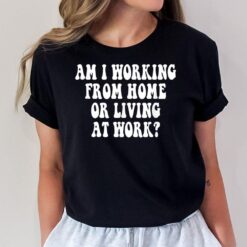 Am I Working From Home Or Living At Work T-Shirt