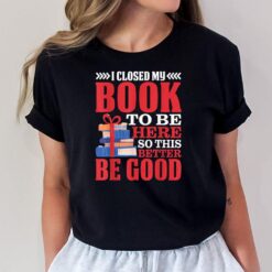 I Closed My Book To Be Here So This Better Be Good - T-Shirt