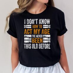 I Don't Know To Act My Age I've Never Been This Old Before T-Shirt