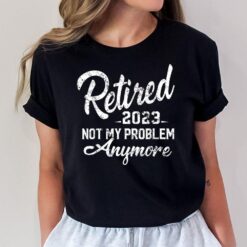 Retired 2023 Not My Problem Anymore Funny Retirement Gift T-Shirt